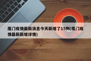 厦门疫情最新消息今天新增了15例(厦门疫情最新新增详情)