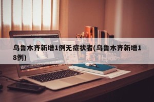 乌鲁木齐新增1例无症状者(乌鲁木齐新增18例)