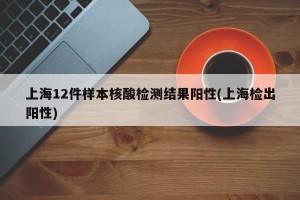 上海12件样本核酸检测结果阳性(上海检出阳性)