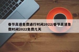 春节高速免费通行时间2022/春节高速免费时间2022免费几天