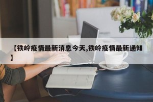 【铁岭疫情最新消息今天,铁岭疫情最新通知】