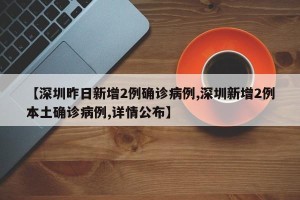 【深圳昨日新增2例确诊病例,深圳新增2例本土确诊病例,详情公布】