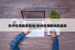 郑州疫情最新新增/郑州疫情新动态最新