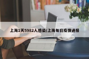 上海1天5982人感染/上海每日疫情通报