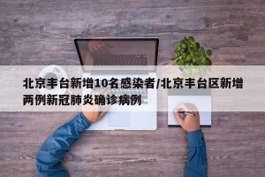 北京丰台新增10名感染者/北京丰台区新增两例新冠肺炎确诊病例