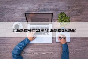 上海新增死亡12例/上海新增2人新冠