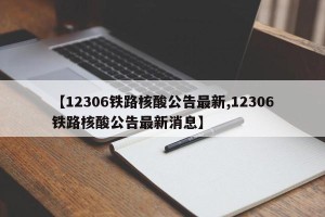 【12306铁路核酸公告最新,12306铁路核酸公告最新消息】