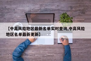 【中高风险地区最新名单实时查询,中高风险地区名单最新更新】