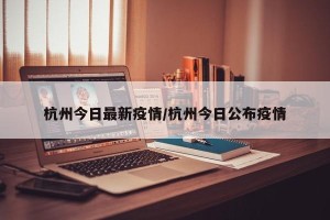 杭州今日最新疫情/杭州今日公布疫情