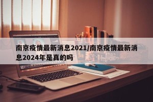 南京疫情最新消息2021/南京疫情最新消息2024年是真的吗