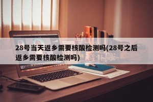 28号当天返乡需要核酸检测吗(28号之后返乡需要核酸检测吗)