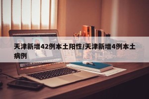 天津新增42例本土阳性/天津新增4例本土病例