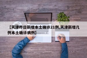 【天津昨日新增本土确诊21例,天津新增几例本土确诊病例】