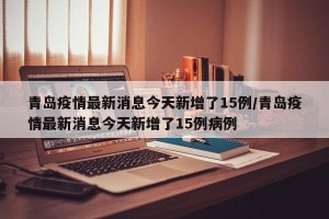 青岛疫情最新消息今天新增了15例/青岛疫情最新消息今天新增了15例病例