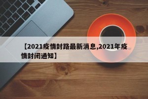 【2021疫情封路最新消息,2021年疫情封闭通知】