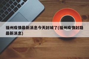 福州疫情最新消息今天封城了(福州疫情封路最新消息)
