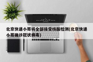 北京快递小哥将全部接受核酸检测(北京快递小哥确诊冠状病毒)