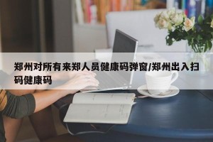 郑州对所有来郑人员健康码弹窗/郑州出入扫码健康码