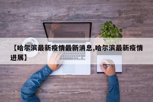 【哈尔滨最新疫情最新消息,哈尔滨最新疫情进展】