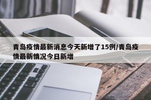 青岛疫情最新消息今天新增了15例/青岛疫情最新情况今日新增