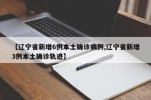 【辽宁省新增6例本土确诊病例,辽宁省新增3例本土确诊轨迹】
