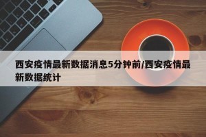 西安疫情最新数据消息5分钟前/西安疫情最新数据统计
