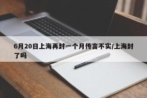6月20日上海再封一个月传言不实/上海封了吗