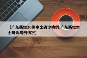 【广东新增20例本土确诊病例,广东新增本土确诊病例情况】