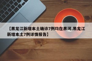 【黑龙江新增本土确诊7例均在黑河,黑龙江新增本土7例详情报告】