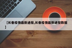 【长春疫情最新通报,长春疫情最新通报数据】