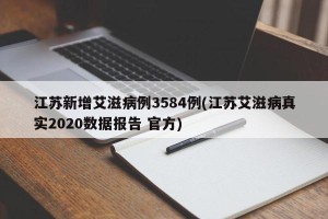 江苏新增艾滋病例3584例(江苏艾滋病真实2020数据报告 官方)