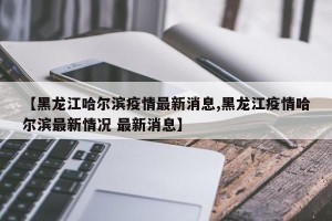 【黑龙江哈尔滨疫情最新消息,黑龙江疫情哈尔滨最新情况 最新消息】