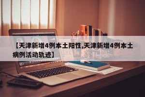 【天津新增4例本土阳性,天津新增4例本土病例活动轨迹】