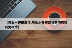 【乌鲁木齐市疫情,乌鲁木齐市疫情期间房租减免政策】