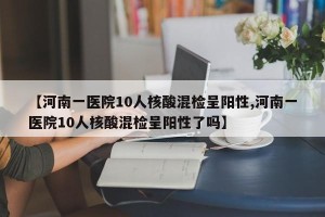 【河南一医院10人核酸混检呈阳性,河南一医院10人核酸混检呈阳性了吗】