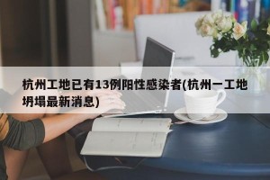 杭州工地已有13例阳性感染者(杭州一工地坍塌最新消息)