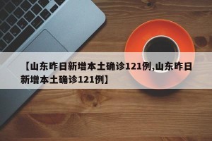 【山东昨日新增本土确诊121例,山东昨日新增本土确诊121例】