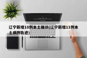 辽宁新增18例本土确诊(辽宁新增11例本土病例轨迹)