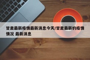 甘肃最新疫情最新消息今天/甘肃最新的疫情情况 最新消息