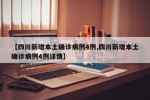 【四川新增本土确诊病例4例,四川新增本土确诊病例4例详情】