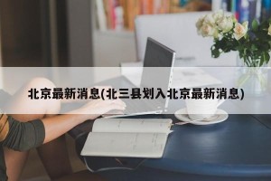 北京最新消息(北三县划入北京最新消息)