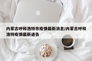 内蒙古呼和浩特市疫情最新消息/内蒙古呼和浩特疫情最新通告