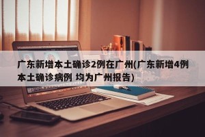广东新增本土确诊2例在广州(广东新增4例本土确诊病例 均为广州报告)