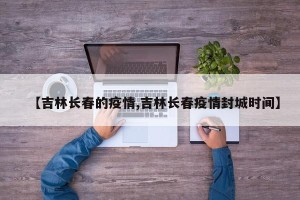 【吉林长春的疫情,吉林长春疫情封城时间】