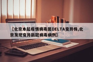 【北京本起疫情病毒属DELTA变异株,北京发现变异新冠病毒病例】