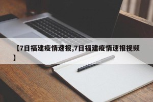 【7日福建疫情速报,7日福建疫情速报视频】