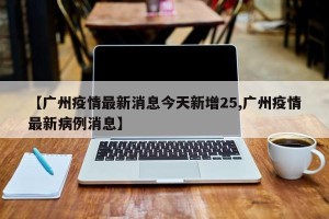 【广州疫情最新消息今天新增25,广州疫情最新病例消息】