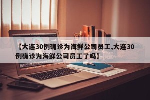 【大连30例确诊为海鲜公司员工,大连30例确诊为海鲜公司员工了吗】