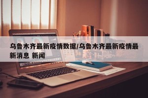 乌鲁木齐最新疫情数据/乌鲁木齐最新疫情最新消息 新闻
