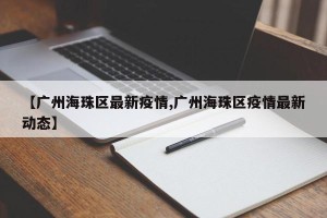 【广州海珠区最新疫情,广州海珠区疫情最新动态】